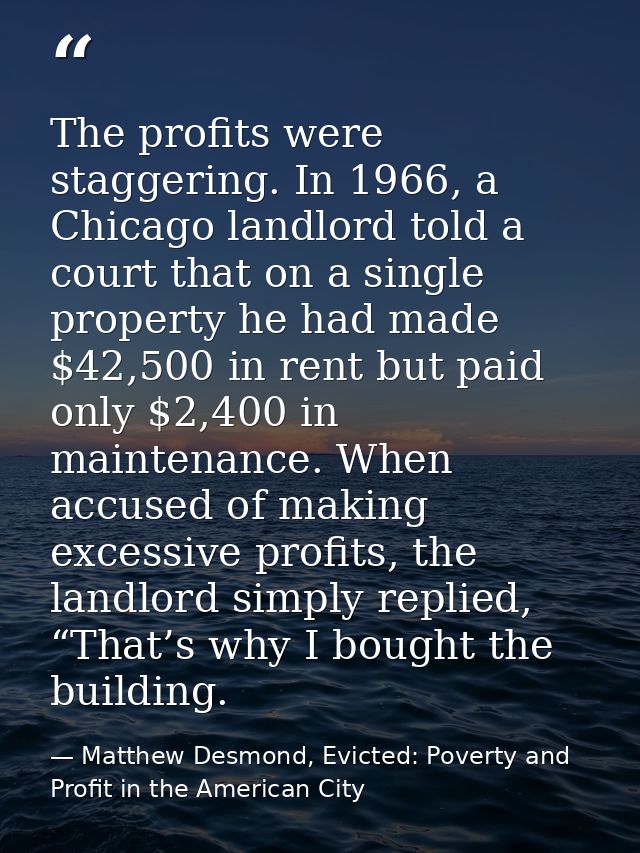 The profits were staggering. In 1966, a Chicago landlord told a court that on a single property he had made $42,500 in r — Matthew Desmond, Evicted: Poverty and Profit in the American City