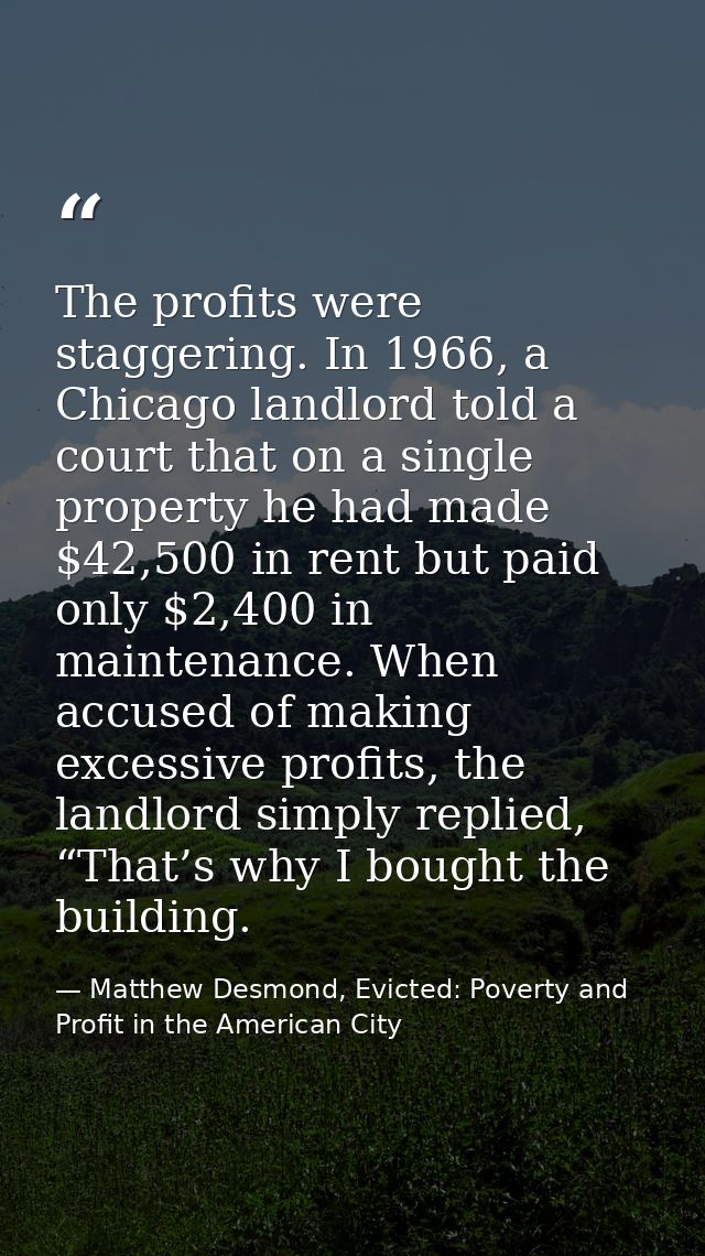 The profits were staggering. In 1966, a Chicago landlord told a court that on a single property he had made $42,500 in r — Matthew Desmond, Evicted: Poverty and Profit in the American City