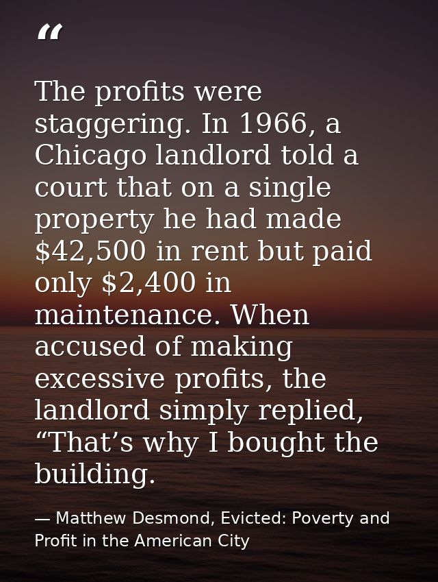 The profits were staggering. In 1966, a Chicago landlord told a court that on a single property he had made $42,500 in r — Matthew Desmond, Evicted: Poverty and Profit in the American City