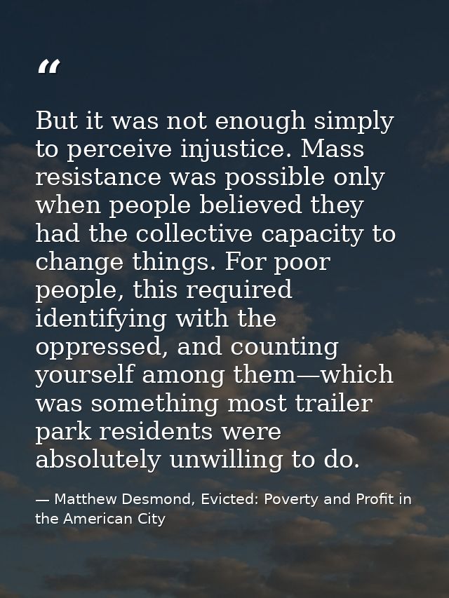 But it was not enough simply to perceive injustice. Mass resistance was possible only when people believed they had the  — Matthew Desmond, Evicted: Poverty and Profit in the American City