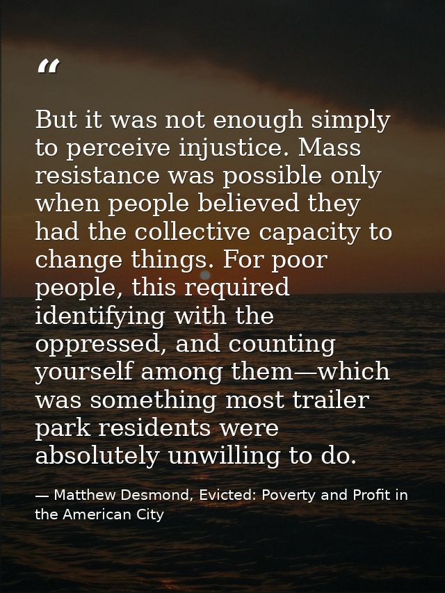 But it was not enough simply to perceive injustice. Mass resistance was possible only when people believed they had the  — Matthew Desmond, Evicted: Poverty and Profit in the American City