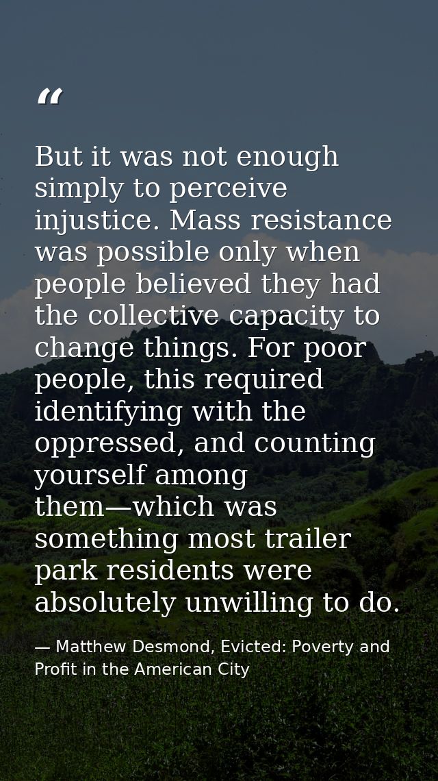But it was not enough simply to perceive injustice. Mass resistance was possible only when people believed they had the  — Matthew Desmond, Evicted: Poverty and Profit in the American City