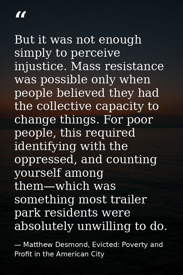 But it was not enough simply to perceive injustice. Mass resistance was possible only when people believed they had the  — Matthew Desmond, Evicted: Poverty and Profit in the American City