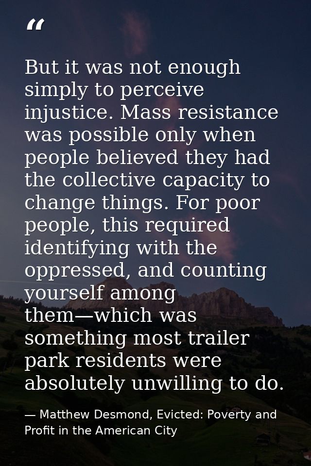 But it was not enough simply to perceive injustice. Mass resistance was possible only when people believed they had the  — Matthew Desmond, Evicted: Poverty and Profit in the American City
