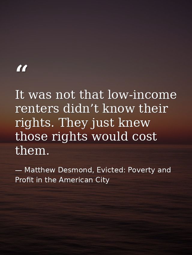 It was not that low-income renters didn’t know their rights. They just knew those rights would cost them. — Matthew Desmond, Evicted: Poverty and Profit in the American City