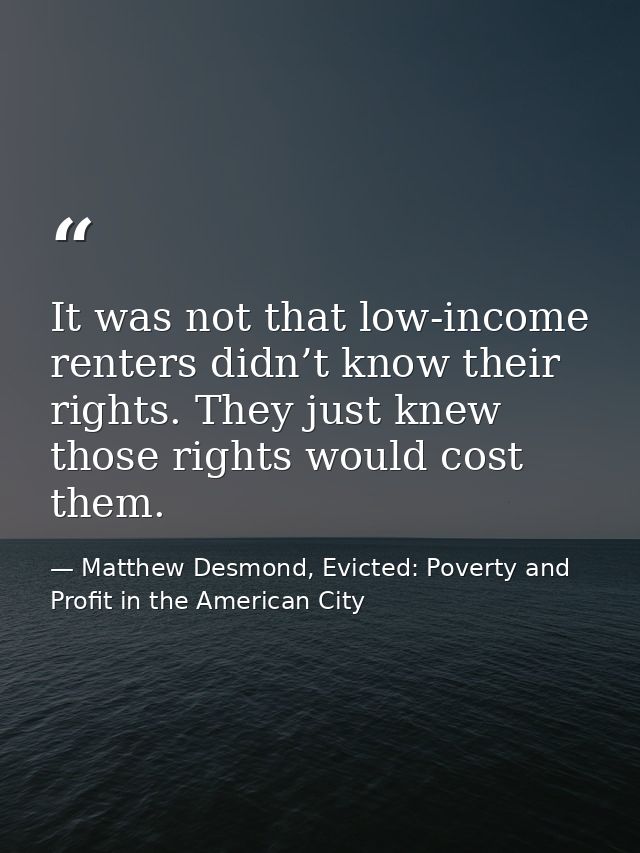 It was not that low-income renters didn’t know their rights. They just knew those rights would cost them. — Matthew Desmond, Evicted: Poverty and Profit in the American City