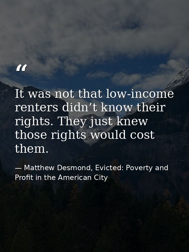 It was not that low-income renters didn’t know their rights. They just knew those rights would cost them. — Matthew Desmond, Evicted: Poverty and Profit in the American City