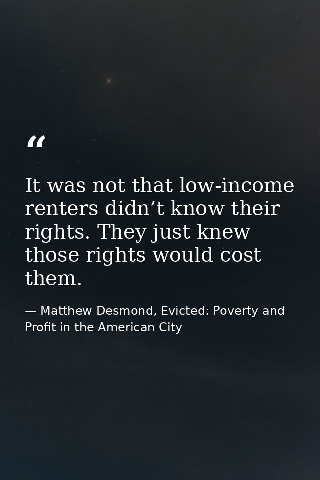 It was not that low-income renters didn’t know their rights. They just knew those rights would cost them. — Matthew Desmond, Evicted: Poverty and Profit in the American City