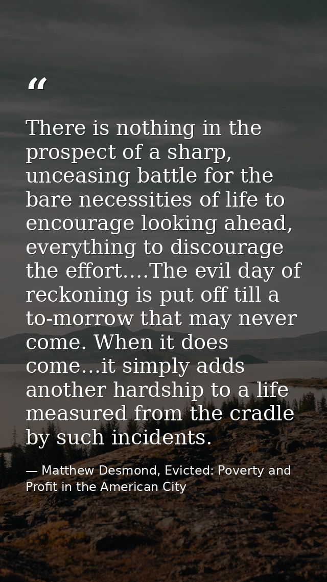 There is nothing in the prospect of a sharp, unceasing battle for the bare necessities of life to encourage looking ahea — Matthew Desmond, Evicted: Poverty and Profit in the American City