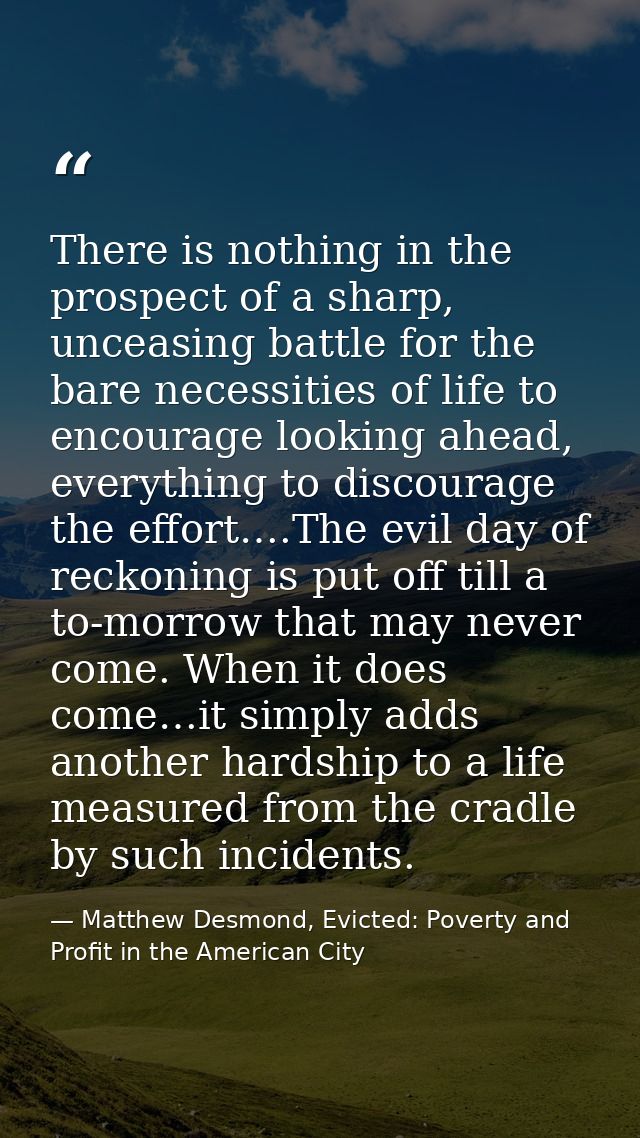 There is nothing in the prospect of a sharp, unceasing battle for the bare necessities of life to encourage looking ahea — Matthew Desmond, Evicted: Poverty and Profit in the American City