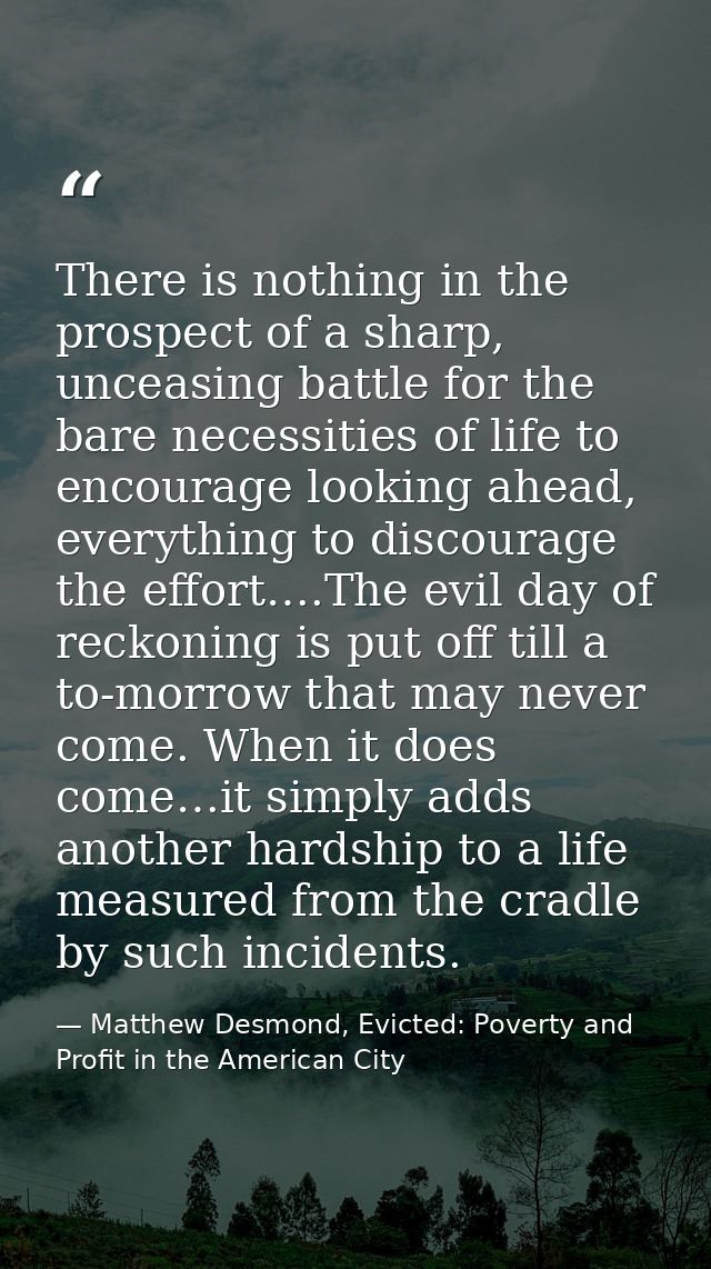 There is nothing in the prospect of a sharp, unceasing battle for the bare necessities of life to encourage looking ahea — Matthew Desmond, Evicted: Poverty and Profit in the American City