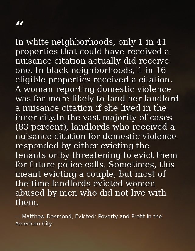 In white neighborhoods, only 1 in 41 properties that could have received a nuisance citation actually did receive one. I — Matthew Desmond, Evicted: Poverty and Profit in the American City