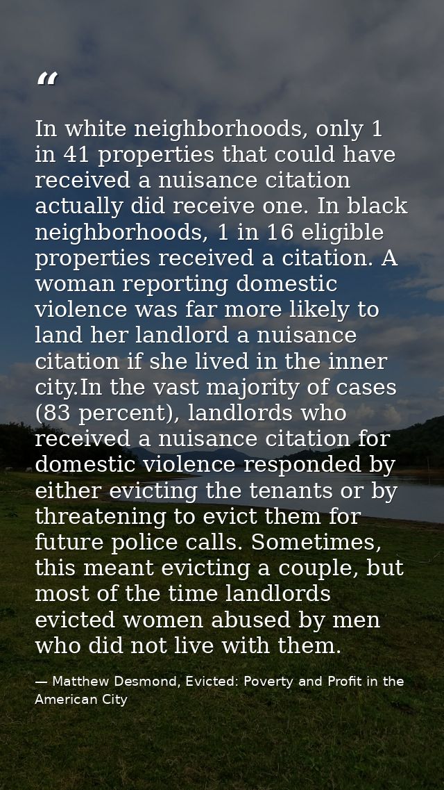 In white neighborhoods, only 1 in 41 properties that could have received a nuisance citation actually did receive one. I — Matthew Desmond, Evicted: Poverty and Profit in the American City