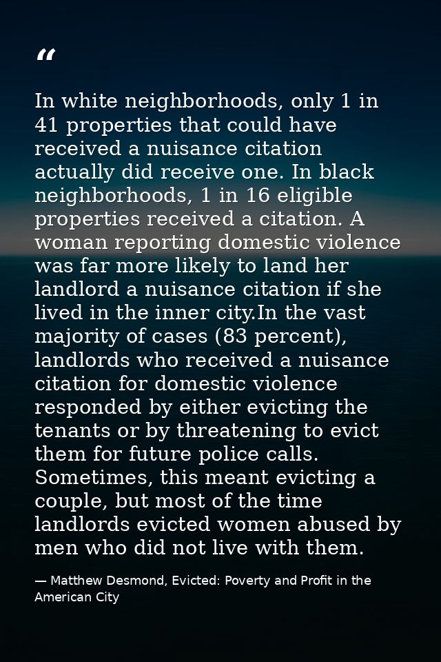 In white neighborhoods, only 1 in 41 properties that could have received a nuisance citation actually did receive one. I — Matthew Desmond, Evicted: Poverty and Profit in the American City