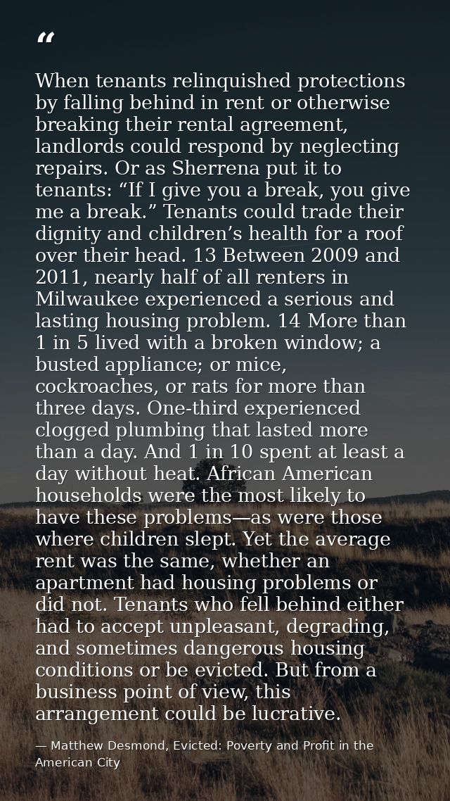 When tenants relinquished protections by falling behind in rent or otherwise breaking their rental agreement, landlords  — Matthew Desmond, Evicted: Poverty and Profit in the American City