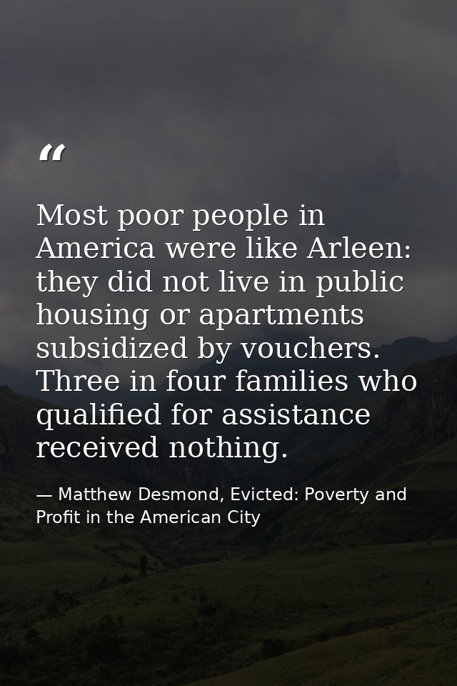 Most poor people in America were like Arleen: they did not live in public housing or apartments subsidized by vouchers.  — Matthew Desmond, Evicted: Poverty and Profit in the American City