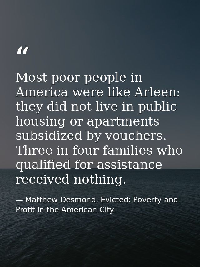 Most poor people in America were like Arleen: they did not live in public housing or apartments subsidized by vouchers.  — Matthew Desmond, Evicted: Poverty and Profit in the American City