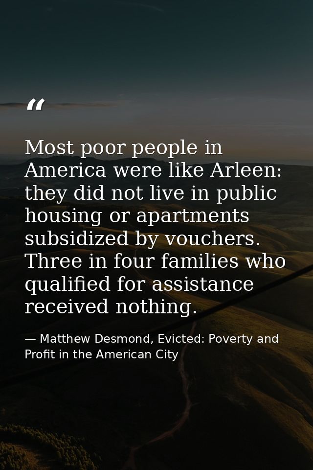 Most poor people in America were like Arleen: they did not live in public housing or apartments subsidized by vouchers.  — Matthew Desmond, Evicted: Poverty and Profit in the American City