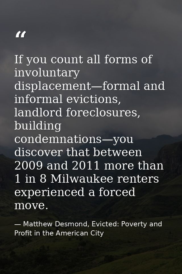 If you count all forms of involuntary displacement—formal and informal evictions, landlord foreclosures, building condem — Matthew Desmond, Evicted: Poverty and Profit in the American City