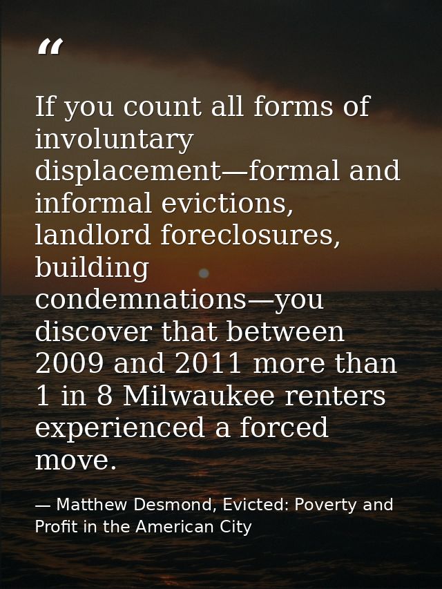 If you count all forms of involuntary displacement—formal and informal evictions, landlord foreclosures, building condem — Matthew Desmond, Evicted: Poverty and Profit in the American City