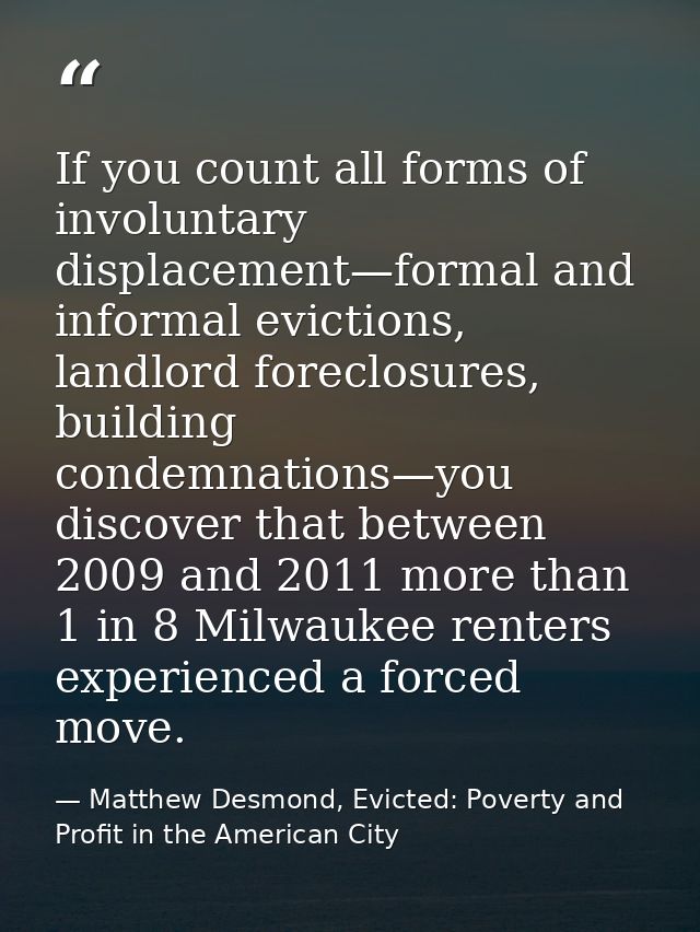 If you count all forms of involuntary displacement—formal and informal evictions, landlord foreclosures, building condem — Matthew Desmond, Evicted: Poverty and Profit in the American City