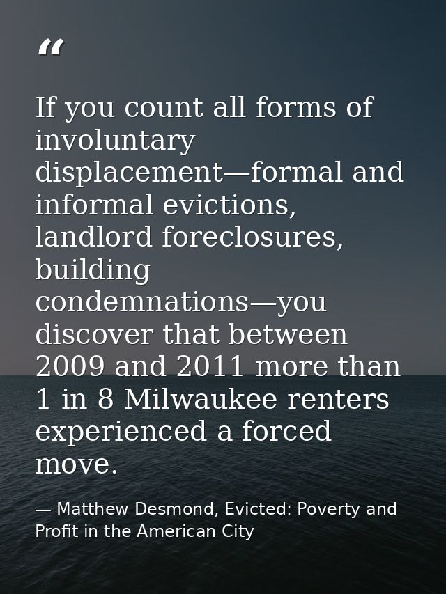If you count all forms of involuntary displacement—formal and informal evictions, landlord foreclosures, building condem — Matthew Desmond, Evicted: Poverty and Profit in the American City