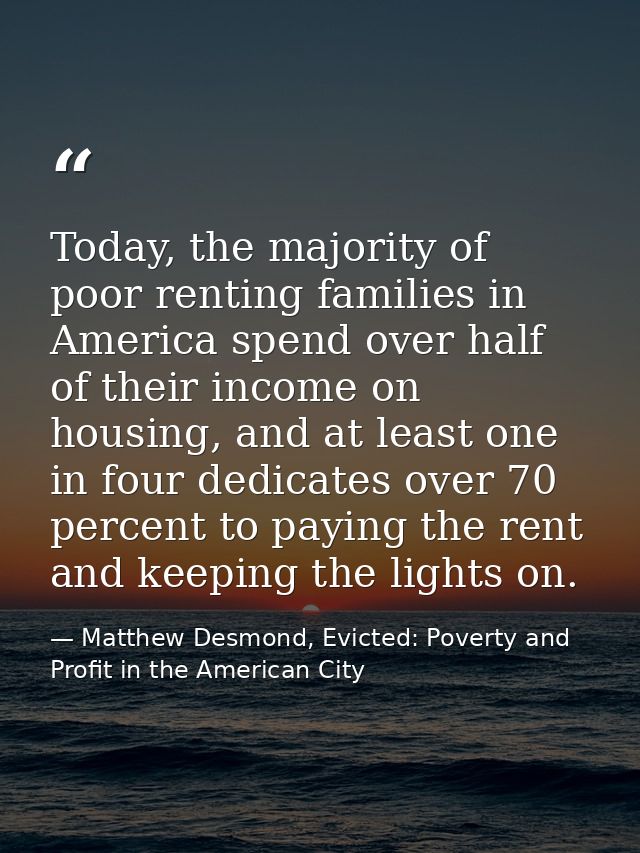 Today, the majority of poor renting families in America spend over half of their income on housing, and at least one in  — Matthew Desmond, Evicted: Poverty and Profit in the American City