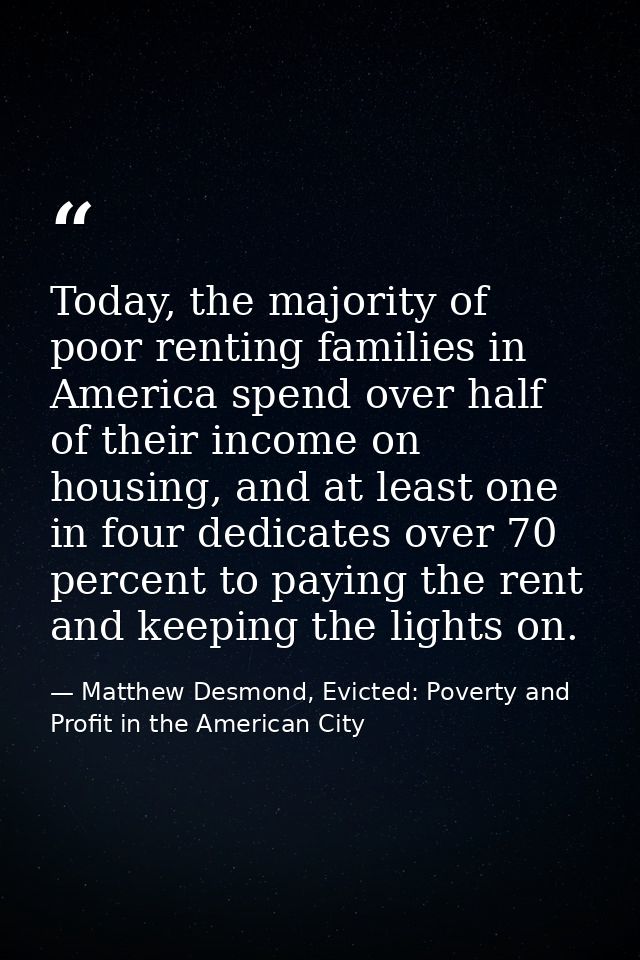 Today, the majority of poor renting families in America spend over half of their income on housing, and at least one in  — Matthew Desmond, Evicted: Poverty and Profit in the American City