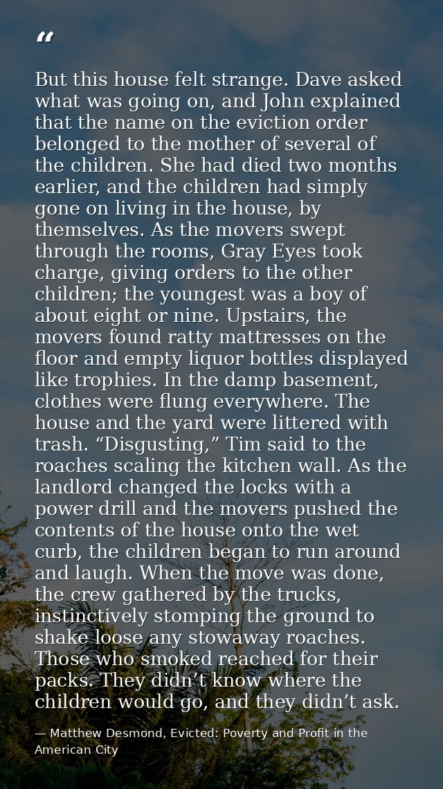 But this house felt strange. Dave asked what was going on, and John explained that the name on the eviction order belong — Matthew Desmond, Evicted: Poverty and Profit in the American City