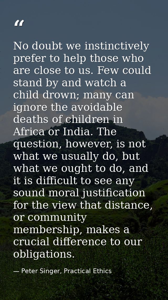 No doubt we instinctively prefer to help those who are close to us. Few could stand by and watch a child drown; many can — Peter Singer, Practical Ethics