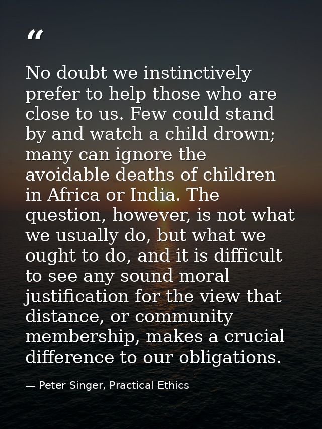 No doubt we instinctively prefer to help those who are close to us. Few could stand by and watch a child drown; many can — Peter Singer, Practical Ethics