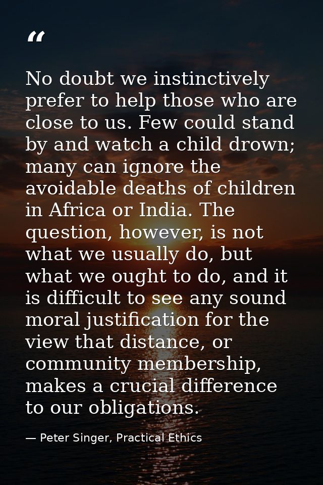 No doubt we instinctively prefer to help those who are close to us. Few could stand by and watch a child drown; many can — Peter Singer, Practical Ethics