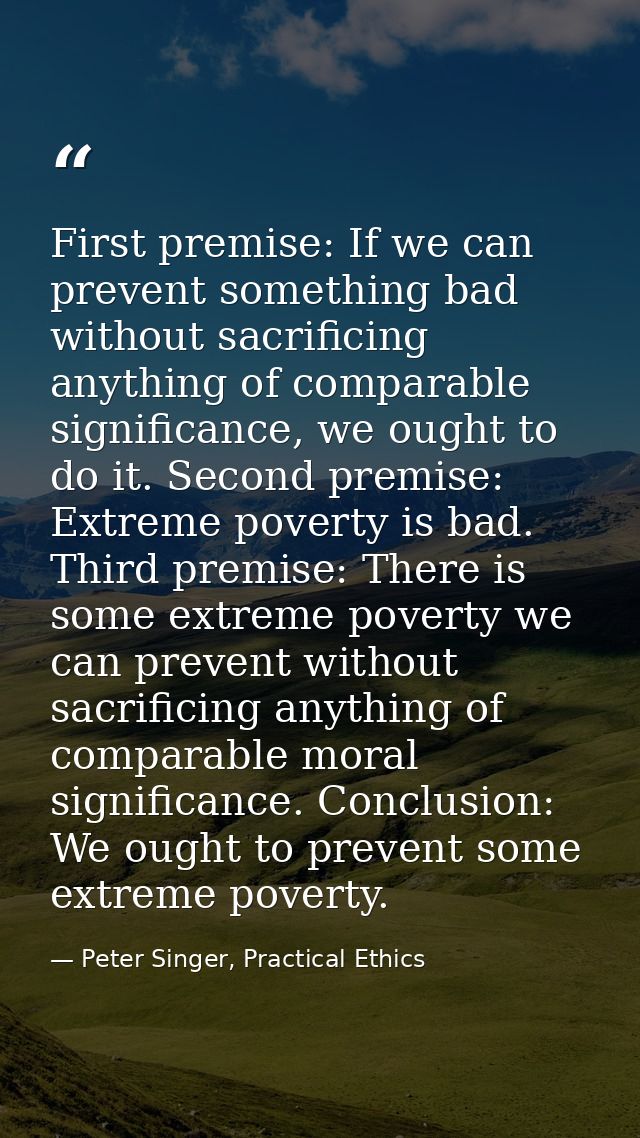 First premise: If we can prevent something bad without sacrificing anything of comparable significance, we ought to do i — Peter Singer, Practical Ethics