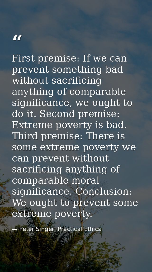 First premise: If we can prevent something bad without sacrificing anything of comparable significance, we ought to do i — Peter Singer, Practical Ethics