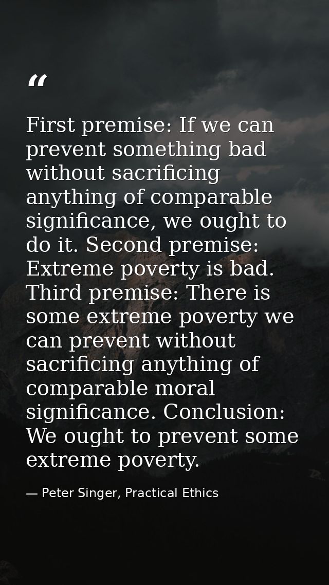 First premise: If we can prevent something bad without sacrificing anything of comparable significance, we ought to do i — Peter Singer, Practical Ethics