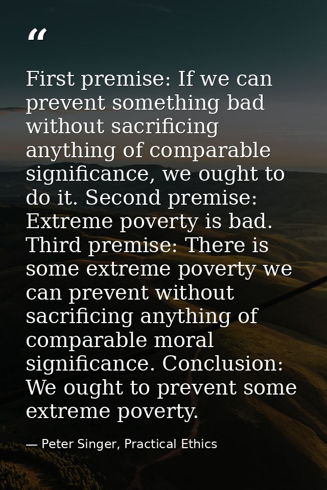First premise: If we can prevent something bad without sacrificing anything of comparable significance, we ought to do i — Peter Singer, Practical Ethics