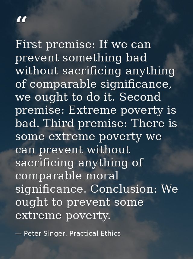 First premise: If we can prevent something bad without sacrificing anything of comparable significance, we ought to do i — Peter Singer, Practical Ethics