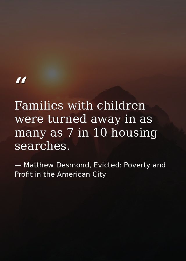 Families with children were turned away in as many as 7 in 10 housing searches. — Matthew Desmond, Evicted: Poverty and Profit in the American City