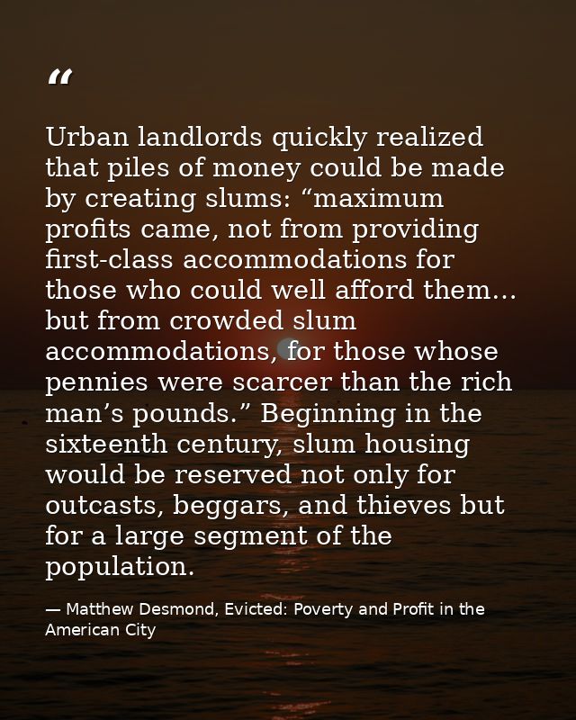 Urban landlords quickly realized that piles of money could be made by creating slums: “maximum profits came, not from pr — Matthew Desmond, Evicted: Poverty and Profit in the American City