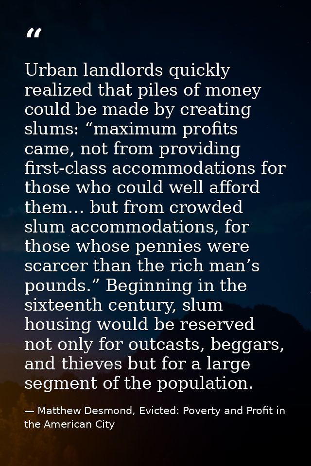 Urban landlords quickly realized that piles of money could be made by creating slums: “maximum profits came, not from pr — Matthew Desmond, Evicted: Poverty and Profit in the American City