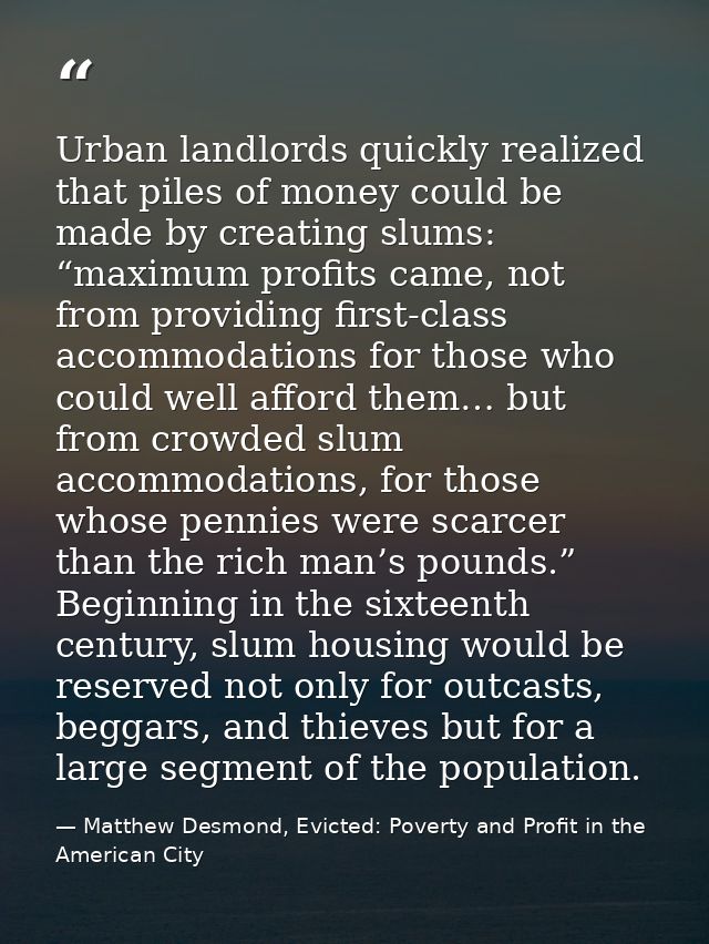 Urban landlords quickly realized that piles of money could be made by creating slums: “maximum profits came, not from pr — Matthew Desmond, Evicted: Poverty and Profit in the American City