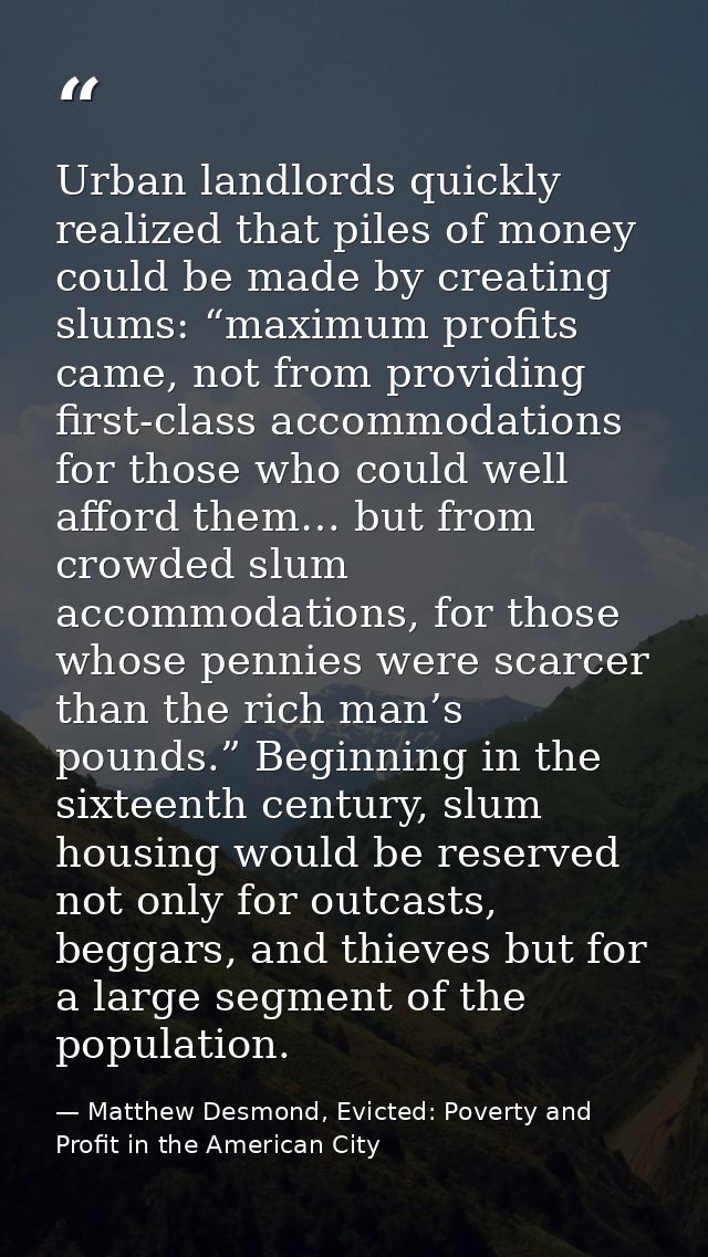 Urban landlords quickly realized that piles of money could be made by creating slums: “maximum profits came, not from pr — Matthew Desmond, Evicted: Poverty and Profit in the American City