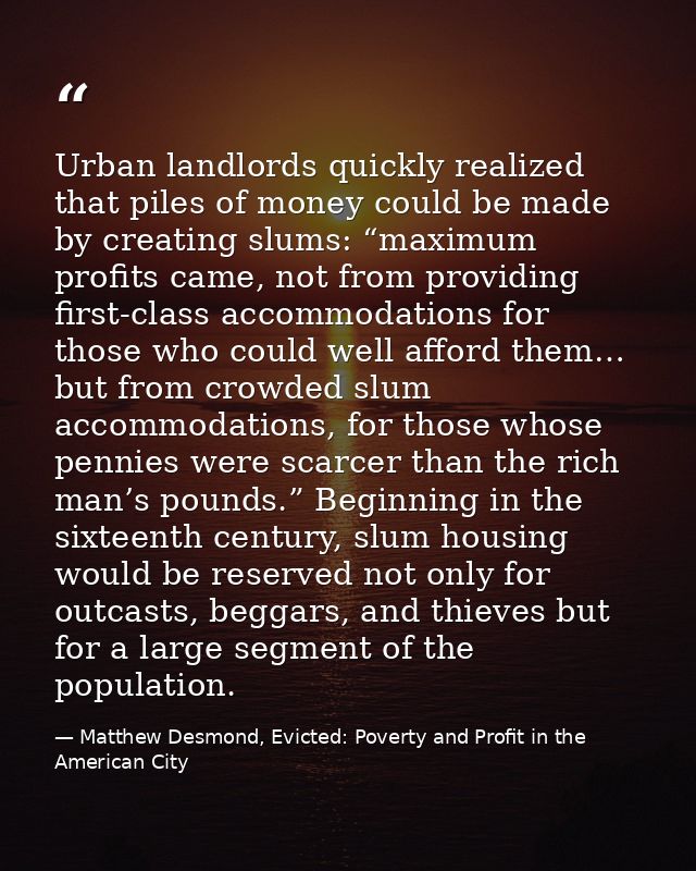 Urban landlords quickly realized that piles of money could be made by creating slums: “maximum profits came, not from pr — Matthew Desmond, Evicted: Poverty and Profit in the American City