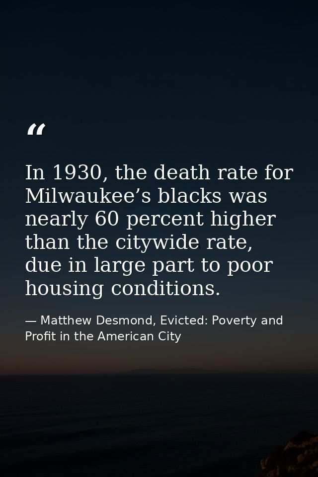 In 1930, the death rate for Milwaukee’s blacks was nearly 60 percent higher than the citywide rate, due in large part to — Matthew Desmond, Evicted: Poverty and Profit in the American City