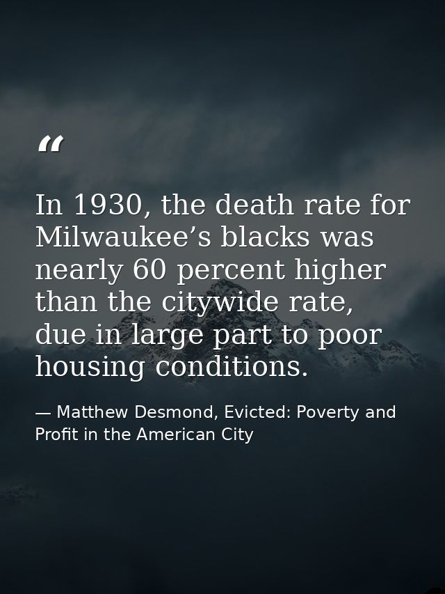 In 1930, the death rate for Milwaukee’s blacks was nearly 60 percent higher than the citywide rate, due in large part to — Matthew Desmond, Evicted: Poverty and Profit in the American City
