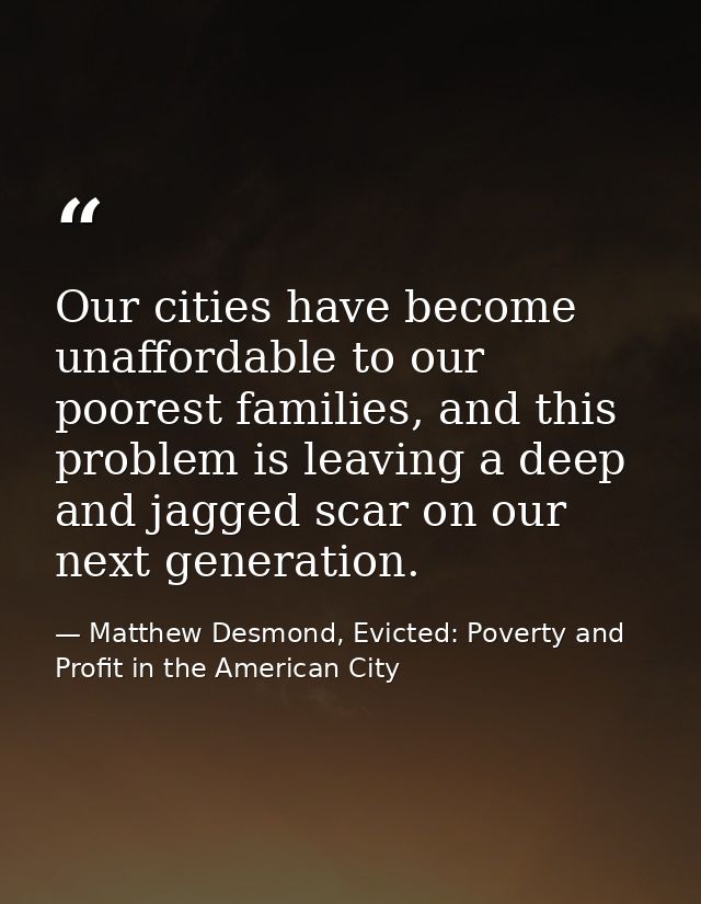 Our cities have become unaffordable to our poorest families, and this problem is leaving a deep and jagged scar on our n — Matthew Desmond, Evicted: Poverty and Profit in the American City