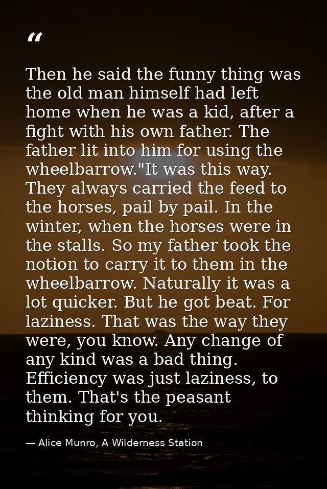 Then he said the funny thing was the old man himself had left home when he was a kid, after a fight with his own father. — Alice Munro, A Wilderness Station