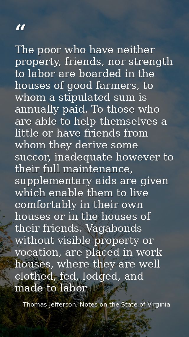 The poor who have neither property, friends, nor strength to labor are boarded in the houses of good farmers, to whom a  — Thomas Jefferson, Notes on the State of Virginia