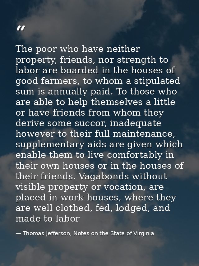 The poor who have neither property, friends, nor strength to labor are boarded in the houses of good farmers, to whom a  — Thomas Jefferson, Notes on the State of Virginia