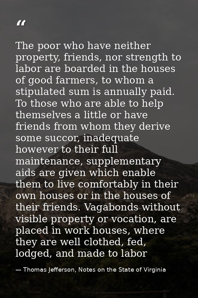 The poor who have neither property, friends, nor strength to labor are boarded in the houses of good farmers, to whom a  — Thomas Jefferson, Notes on the State of Virginia